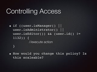 Controlling Access
if ((user.isManager() ||
user.isAdministrator() ||
user.isEditor()) && (user.id() !=
1132)) { 
//execute action 
}
How would you change this policy? Is
this scaleable?
 