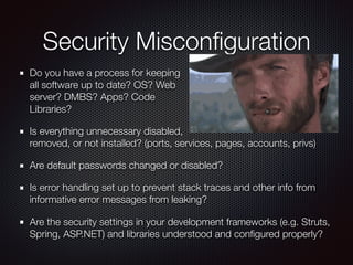 Security Misconﬁguration
Do you have a process for keeping 
all software up to date? OS? Web  
server? DMBS? Apps? Code  
Libraries?
Is everything unnecessary disabled, 
removed, or not installed? (ports, services, pages, accounts, privs)
Are default passwords changed or disabled?
Is error handling set up to prevent stack traces and other info from
informative error messages from leaking?
Are the security settings in your development frameworks (e.g. Struts,
Spring, ASP.NET) and libraries understood and conﬁgured properly?
 