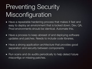 Preventing Security
Misconﬁguration
Have a repeatable hardening process that makes it fast and
easy to deploy an environment that is locked down. Dev, QA,
Prod environments should be identical. Automate this.
Have a process to keep abreast of and deploying software
updates and patches. Needs to include code libraries.
Have a strong application architecture that provides good
separation and security between components
Run scans and do audits periodically to help detect future
misconﬁgs or missing patches.
 