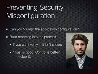 Preventing Security
Misconﬁguration
Can you “dump” the application conﬁguration?
Build reporting into the process
If you can’t verify it, it isn’t secure
“Trust is good. Control is better” 
—Joe S.
 