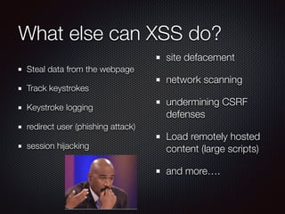 What else can XSS do?
Steal data from the webpage
Track keystrokes
Keystroke logging
redirect user (phishing attack)
session hijacking
site defacement
network scanning
undermining CSRF
defenses
Load remotely hosted
content (large scripts)
and more….
 