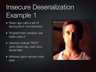 Insecure Deserialization
Example 1
React app calls a set of
Spring Boot microservices
Programmers serialize user
state, pass it
Attacker notices “ROO”
Java object sig, uses Java
Serial Killer
Attacker gains remote code
exec
 