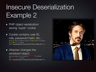 Insecure Deserialization
Example 2
PHP object serialization
saving ‘super’ cookie
Cookie contains user ID,
role, password hash, etc.: 
a:4:{i:0;i:132;i:1;s:7:"Mallory";i:2;s:
4:"user"; i:3;s:
32:"b6a8b3bea87fe0e05022f8f3c88bc960";}
Attacker changes the
serialized object: 
a:4:{i:0;i:1;i:1;s:5:"Alice";i:2;s:
5:"admin"; i:3;s:
32:"b6a8b3bea87fe0e05022f8f3c88bc960";}
 