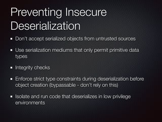 Preventing Insecure
Deserialization
Don’t accept serialized objects from untrusted sources
Use serialization mediums that only permit primitive data
types
Integrity checks
Enforce strict type constraints during deserialization before
object creation (bypassable - don’t rely on this)
Isolate and run code that deserializes in low privilege
environments
 