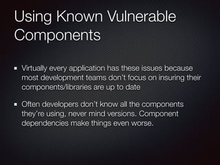 Using Known Vulnerable
Components
Virtually every application has these issues because
most development teams don’t focus on insuring their
components/libraries are up to date
Often developers don’t know all the components
they’re using, never mind versions. Component
dependencies make things even worse.
 
