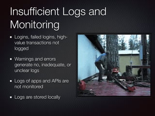 Insufﬁcient Logs and
Monitoring
Logins, failed logins, high-
value transactions not
logged
Warnings and errors
generate no, inadequate, or
unclear logs
Logs of apps and APIs are
not monitored
Logs are stored locally
 