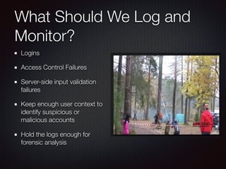 What Should We Log and
Monitor?
Logins
Access Control Failures
Server-side input validation
failures
Keep enough user context to
identify suspicious or
malicious accounts
Hold the logs enough for
forensic analysis
 