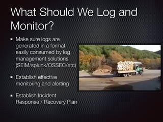 What Should We Log and
Monitor?
Make sure logs are
generated in a format
easily consumed by log
management solutions
(SEIM/splunk/OSSEC/etc)
Establish effective
monitoring and alerting
Establish Incident
Response / Recovery Plan
 