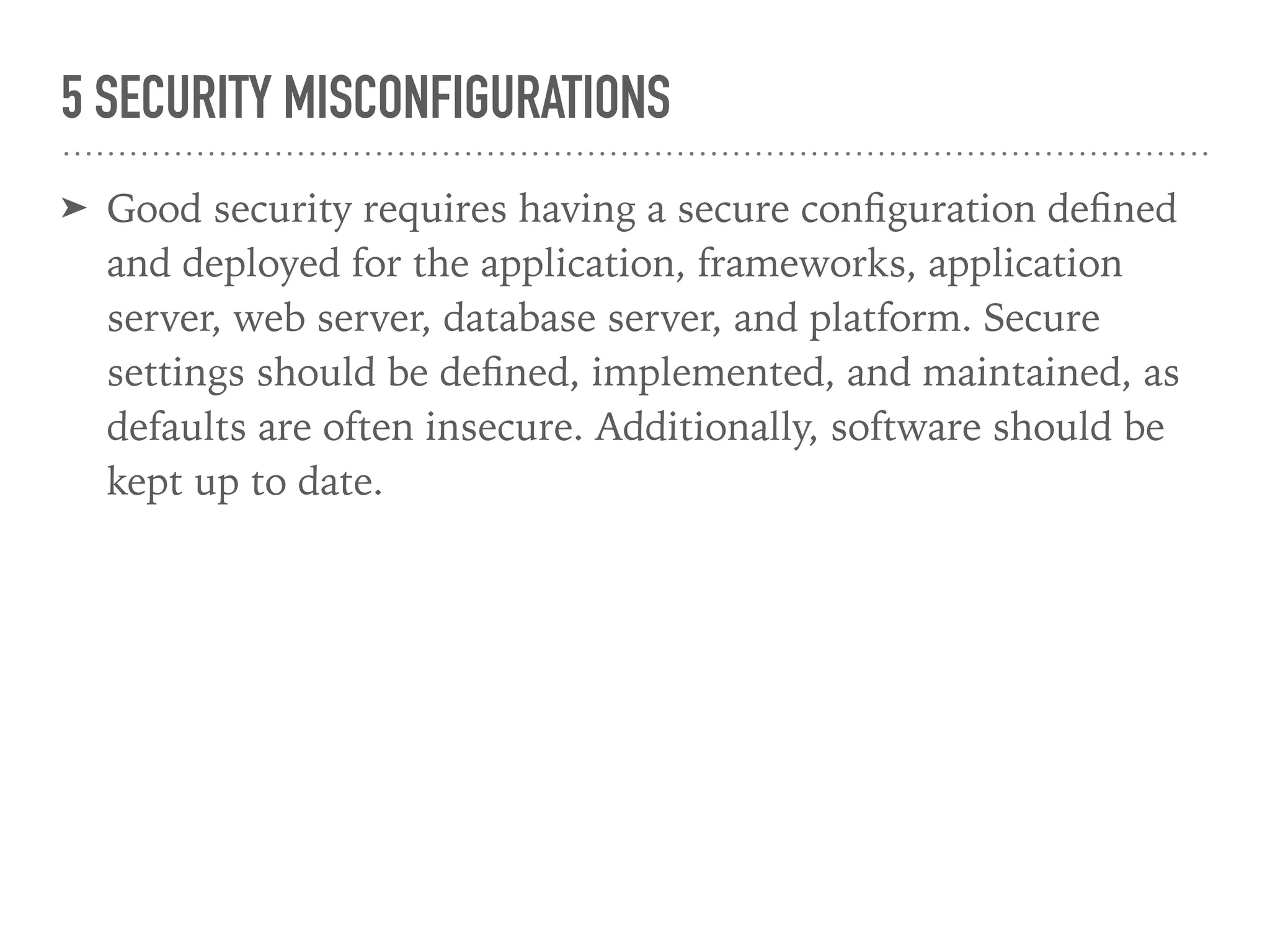 5 SECURITY MISCONFIGURATIONS
➤ Good security requires having a secure conﬁguration deﬁned
and deployed for the application, frameworks, application
server, web server, database server, and platform. Secure
settings should be deﬁned, implemented, and maintained, as
defaults are often insecure. Additionally, software should be
kept up to date.
 