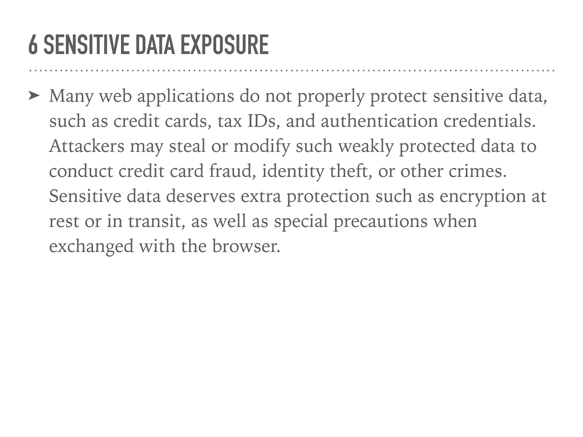 6 SENSITIVE DATA EXPOSURE
➤ Many web applications do not properly protect sensitive data,
such as credit cards, tax IDs, and authentication credentials.
Attackers may steal or modify such weakly protected data to
conduct credit card fraud, identity theft, or other crimes.
Sensitive data deserves extra protection such as encryption at
rest or in transit, as well as special precautions when
exchanged with the browser.
 