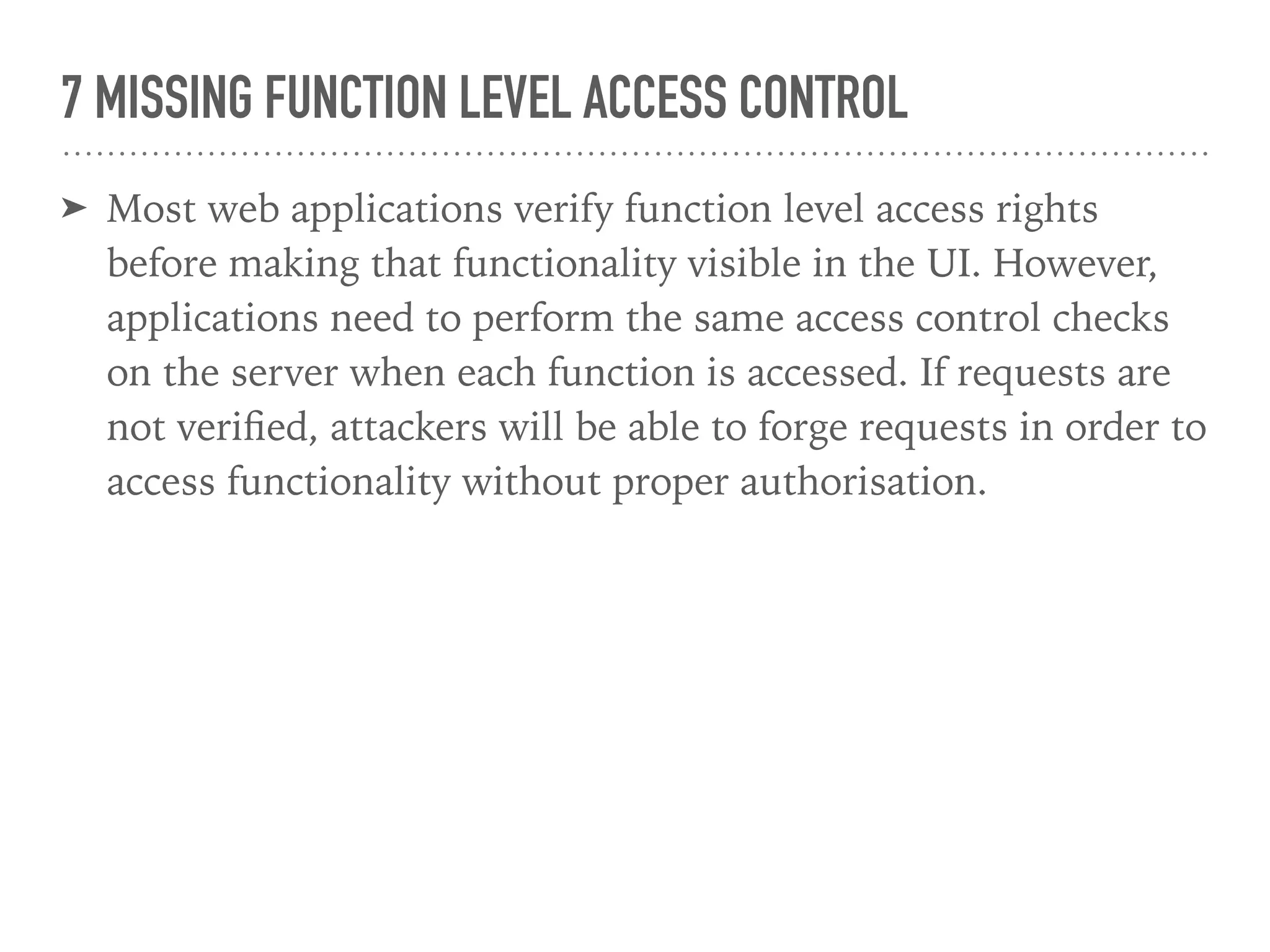 7 MISSING FUNCTION LEVEL ACCESS CONTROL
➤ Most web applications verify function level access rights
before making that functionality visible in the UI. However,
applications need to perform the same access control checks
on the server when each function is accessed. If requests are
not veriﬁed, attackers will be able to forge requests in order to
access functionality without proper authorisation.
 