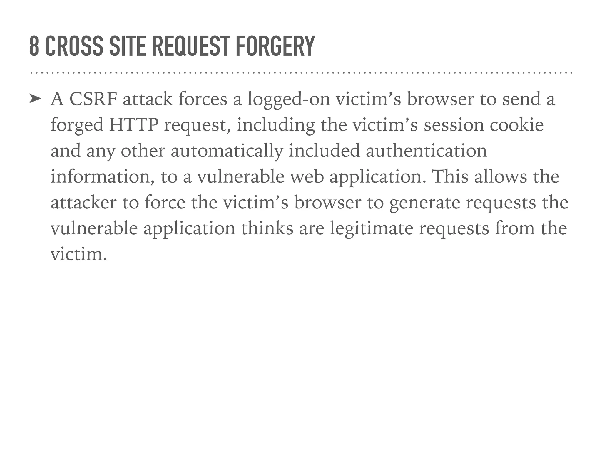 8 CROSS SITE REQUEST FORGERY
➤ A CSRF attack forces a logged-on victim’s browser to send a
forged HTTP request, including the victim’s session cookie
and any other automatically included authentication
information, to a vulnerable web application. This allows the
attacker to force the victim’s browser to generate requests the
vulnerable application thinks are legitimate requests from the
victim.
 