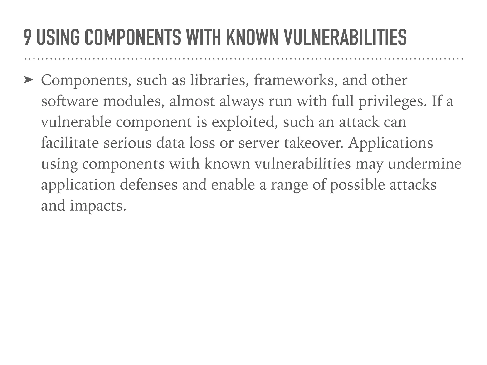 9 USING COMPONENTS WITH KNOWN VULNERABILITIES
➤ Components, such as libraries, frameworks, and other
software modules, almost always run with full privileges. If a
vulnerable component is exploited, such an attack can
facilitate serious data loss or server takeover. Applications
using components with known vulnerabilities may undermine
application defenses and enable a range of possible attacks
and impacts.
 