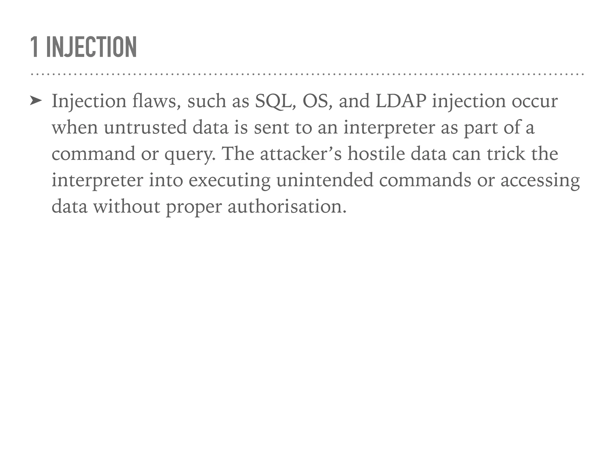 1 INJECTION
➤ Injection ﬂaws, such as SQL, OS, and LDAP injection occur
when untrusted data is sent to an interpreter as part of a
command or query. The attacker’s hostile data can trick the
interpreter into executing unintended commands or accessing
data without proper authorisation.
 