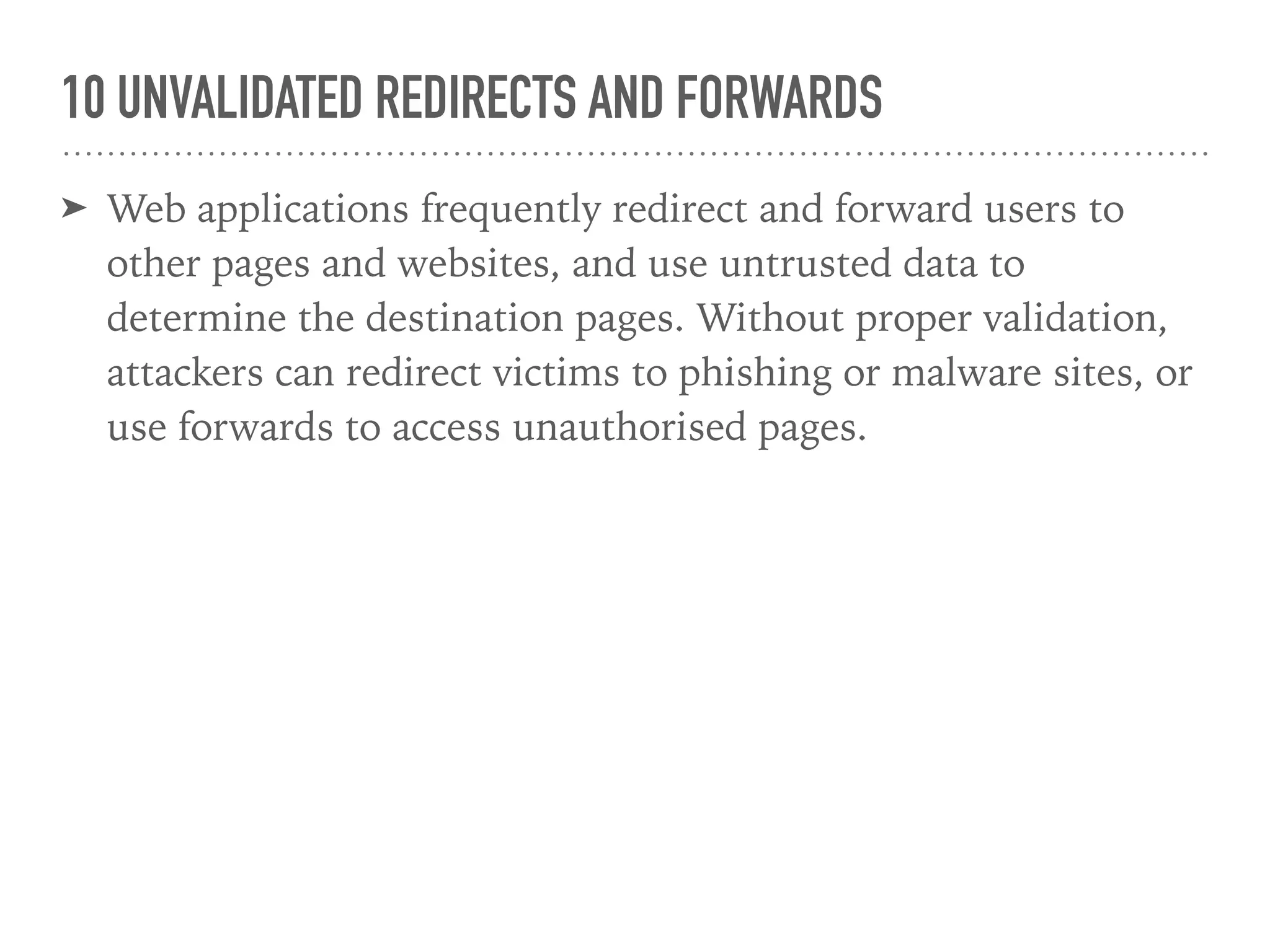 10 UNVALIDATED REDIRECTS AND FORWARDS
➤ Web applications frequently redirect and forward users to
other pages and websites, and use untrusted data to
determine the destination pages. Without proper validation,
attackers can redirect victims to phishing or malware sites, or
use forwards to access unauthorised pages.
 