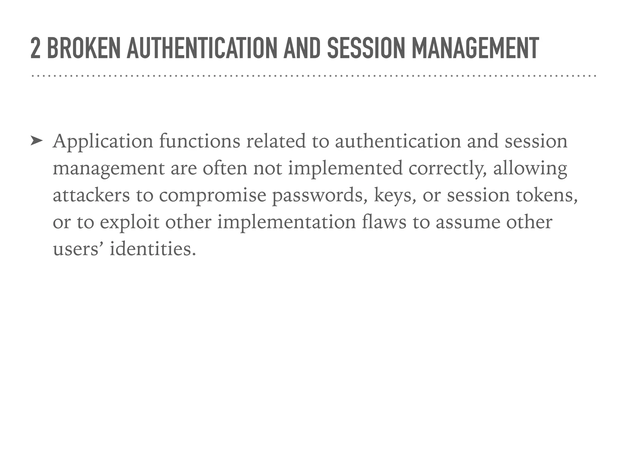 2 BROKEN AUTHENTICATION AND SESSION MANAGEMENT
➤ Application functions related to authentication and session
management are often not implemented correctly, allowing
attackers to compromise passwords, keys, or session tokens,
or to exploit other implementation ﬂaws to assume other
users’ identities.
 