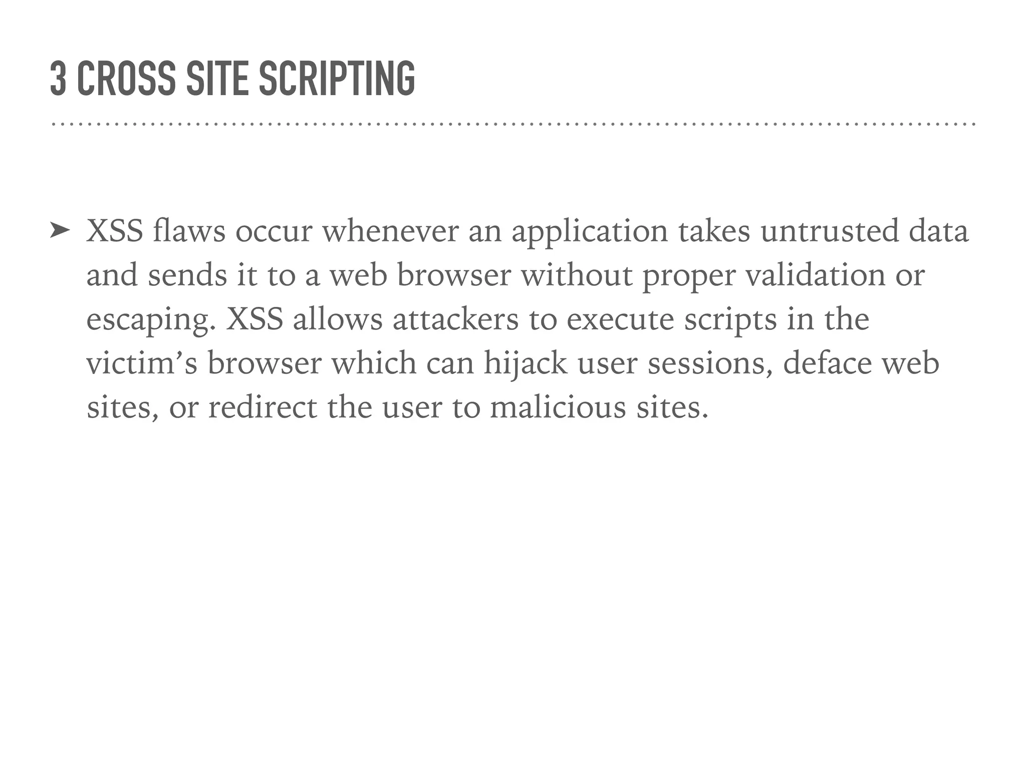 3 CROSS SITE SCRIPTING
➤ XSS ﬂaws occur whenever an application takes untrusted data
and sends it to a web browser without proper validation or
escaping. XSS allows attackers to execute scripts in the
victim’s browser which can hijack user sessions, deface web
sites, or redirect the user to malicious sites.
 