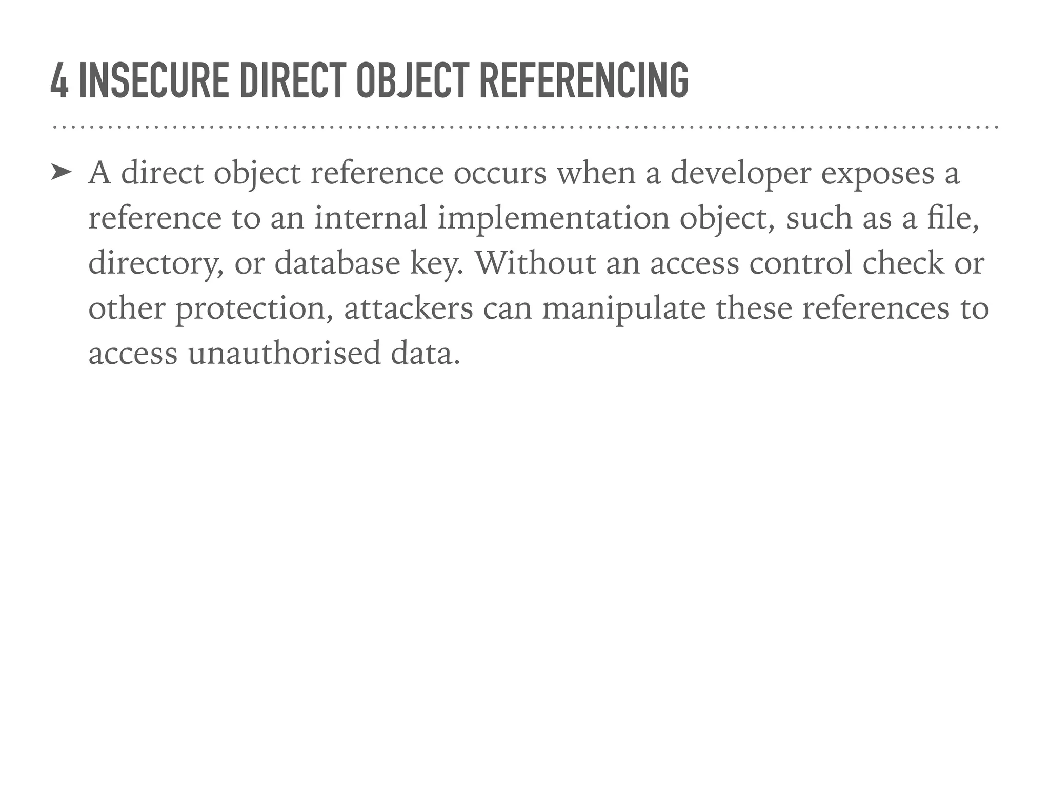 4 INSECURE DIRECT OBJECT REFERENCING
➤ A direct object reference occurs when a developer exposes a
reference to an internal implementation object, such as a ﬁle,
directory, or database key. Without an access control check or
other protection, attackers can manipulate these references to
access unauthorised data.
 