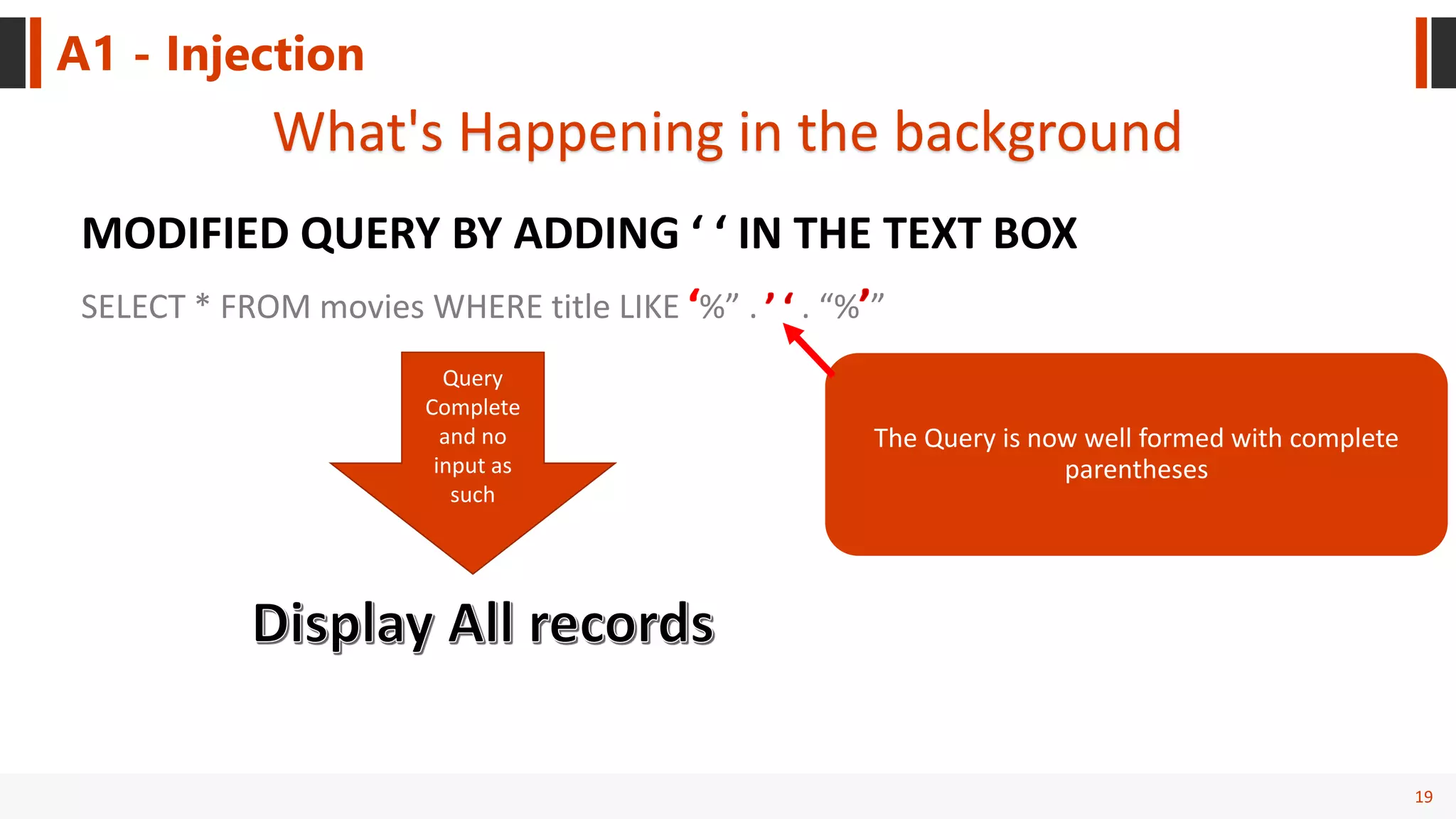 19
A1 - Injection
What's Happening in the background
MODIFIED QUERY BY ADDING ‘ ‘ IN THE TEXT BOX
The Query is now well formed with complete
parentheses
SELECT * FROM movies WHERE title LIKE %” . . “% ”
Query
Complete
and no
input as
such
 