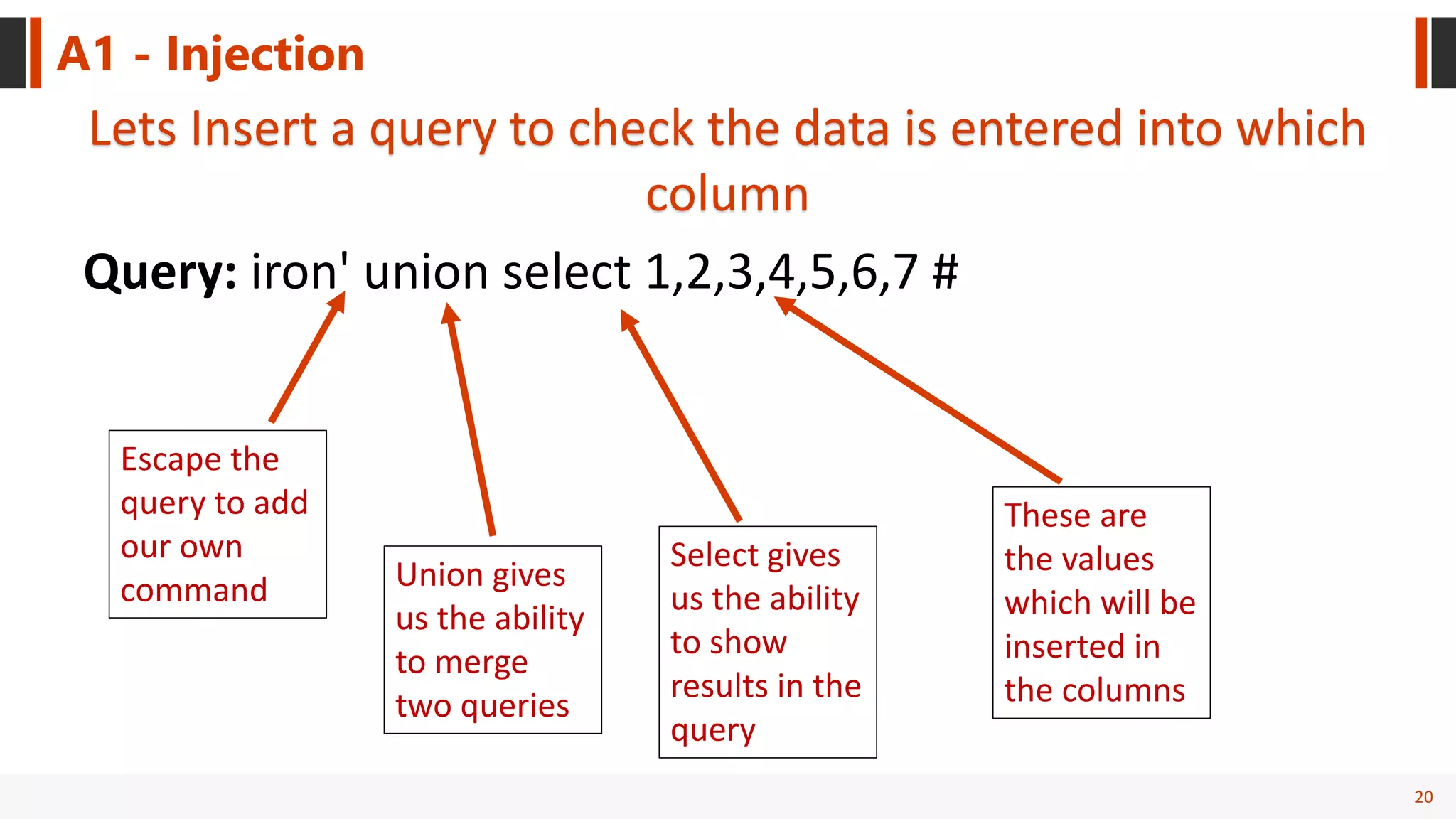 20
A1 - Injection
Lets Insert a query to check the data is entered into which
column
Query: iron' union select 1,2,3,4,5,6,7 #
Escape the
query to add
our own
command Union gives
us the ability
to merge
two queries
Select gives
us the ability
to show
results in the
query
These are
the values
which will be
inserted in
the columns
 