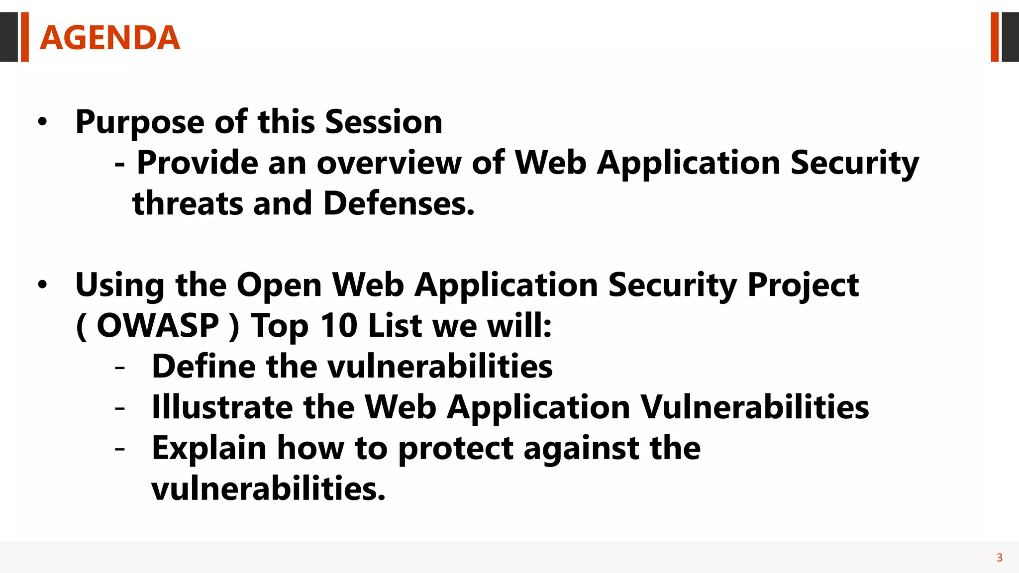 3
AGENDA
• Purpose of this Session
- Provide an overview of Web Application Security
threats and Defenses.
• Using the Open Web Application Security Project
( OWASP ) Top 10 List we will:
- Define the vulnerabilities
- Illustrate the Web Application Vulnerabilities
- Explain how to protect against the
vulnerabilities.
 