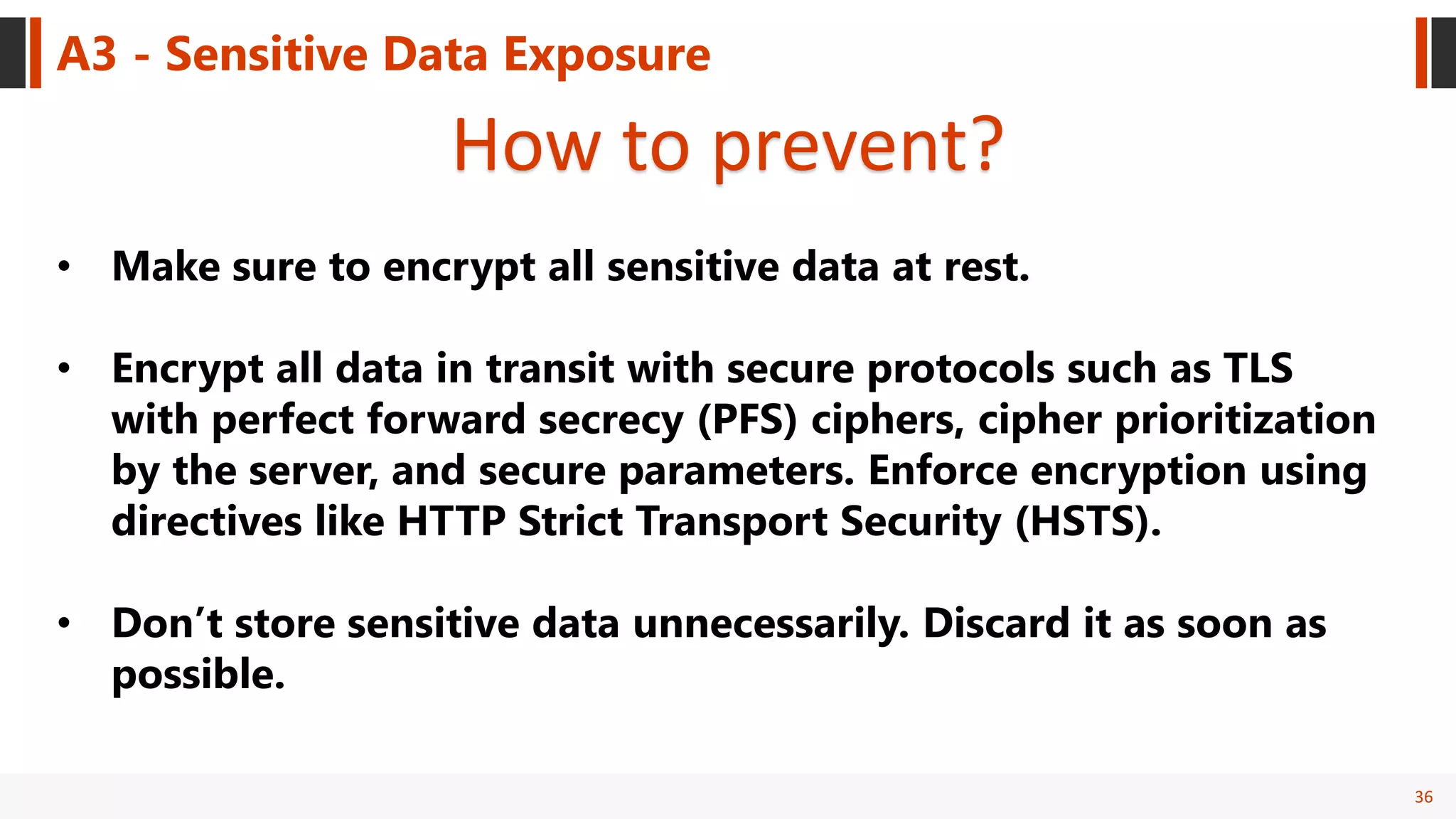 36
A3 - Sensitive Data Exposure
How to prevent?
• Make sure to encrypt all sensitive data at rest.
• Encrypt all data in transit with secure protocols such as TLS
with perfect forward secrecy (PFS) ciphers, cipher prioritization
by the server, and secure parameters. Enforce encryption using
directives like HTTP Strict Transport Security (HSTS).
• Don’t store sensitive data unnecessarily. Discard it as soon as
possible.
 