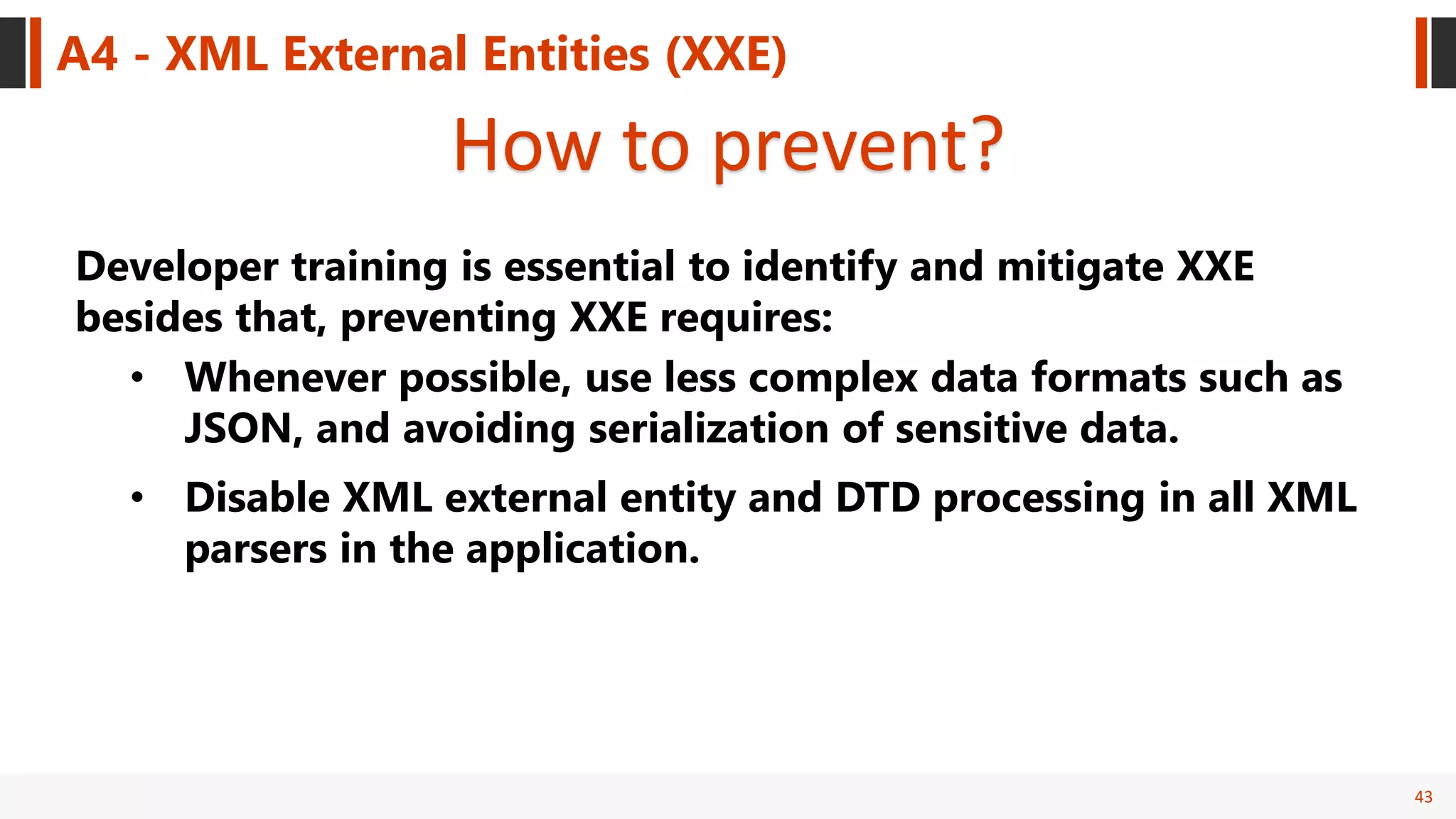 43
A4 - XML External Entities (XXE)
How to prevent?
Developer training is essential to identify and mitigate XXE
besides that, preventing XXE requires:
• Whenever possible, use less complex data formats such as
JSON, and avoiding serialization of sensitive data.
• Disable XML external entity and DTD processing in all XML
parsers in the application.
 