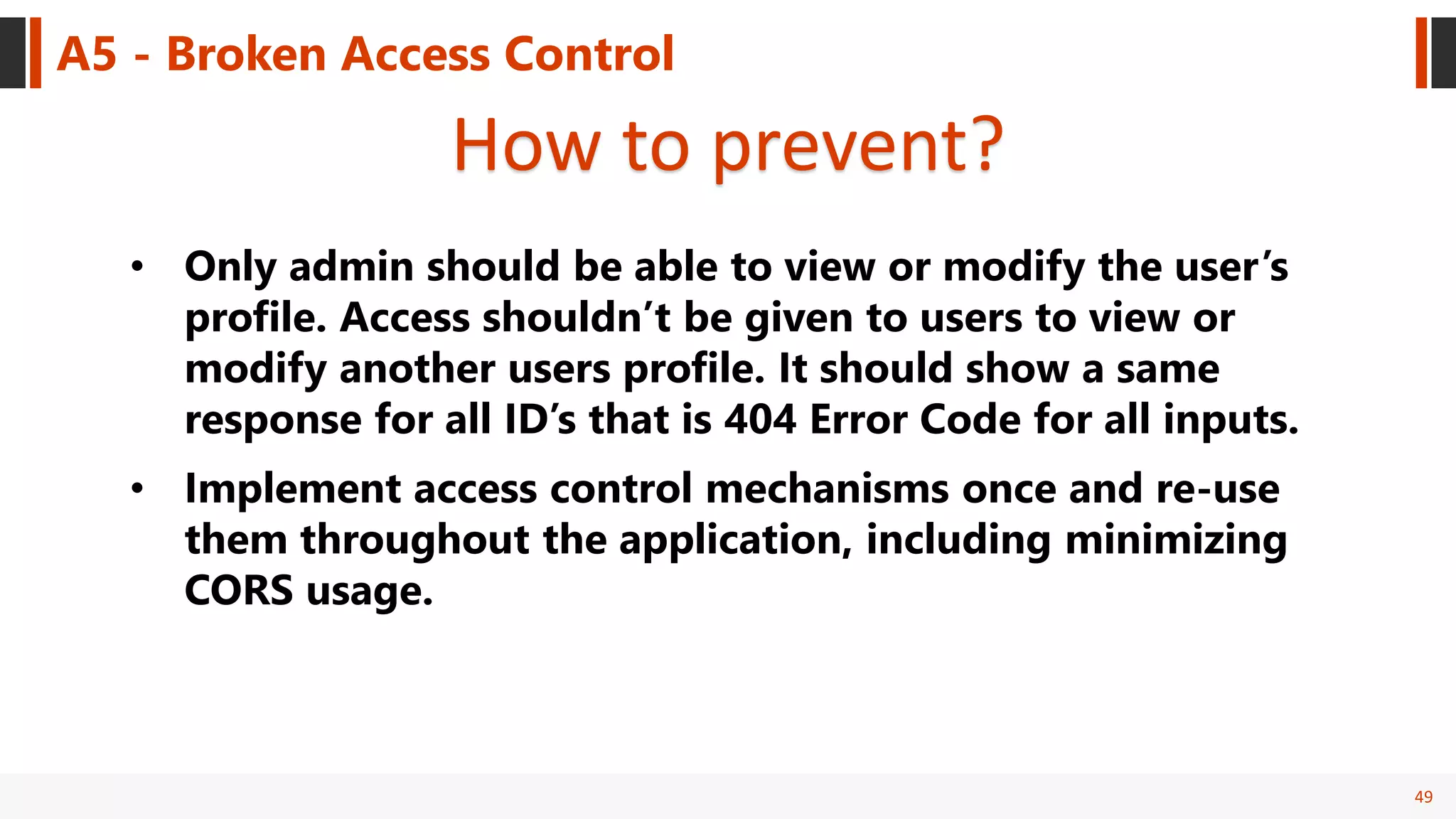 49
A5 - Broken Access Control
How to prevent?
• Only admin should be able to view or modify the user’s
profile. Access shouldn’t be given to users to view or
modify another users profile. It should show a same
response for all ID’s that is 404 Error Code for all inputs.
• Implement access control mechanisms once and re-use
them throughout the application, including minimizing
CORS usage.
 