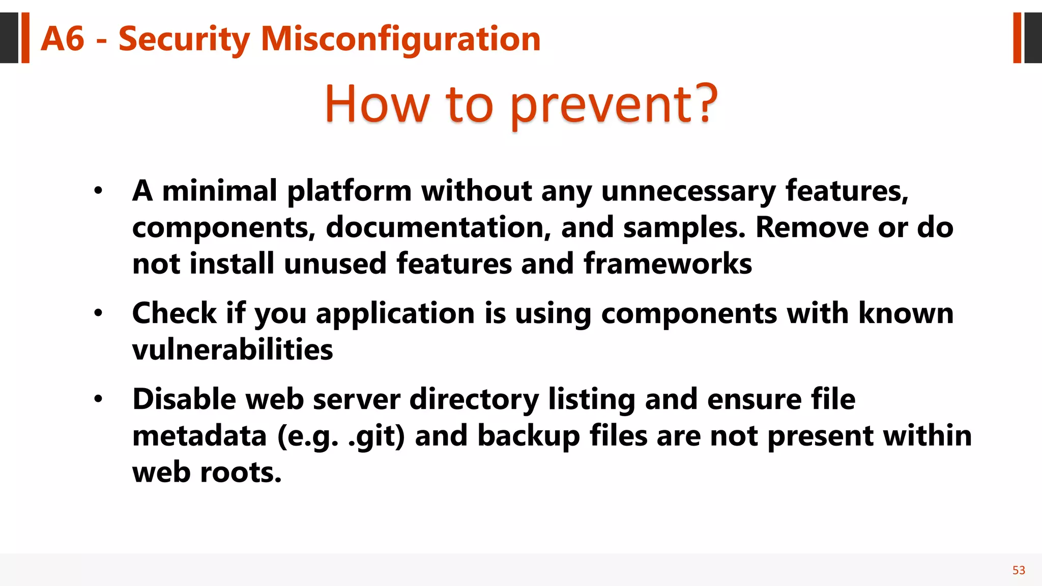 53
A6 - Security Misconfiguration
How to prevent?
• A minimal platform without any unnecessary features,
components, documentation, and samples. Remove or do
not install unused features and frameworks
• Check if you application is using components with known
vulnerabilities
• Disable web server directory listing and ensure file
metadata (e.g. .git) and backup files are not present within
web roots.
 