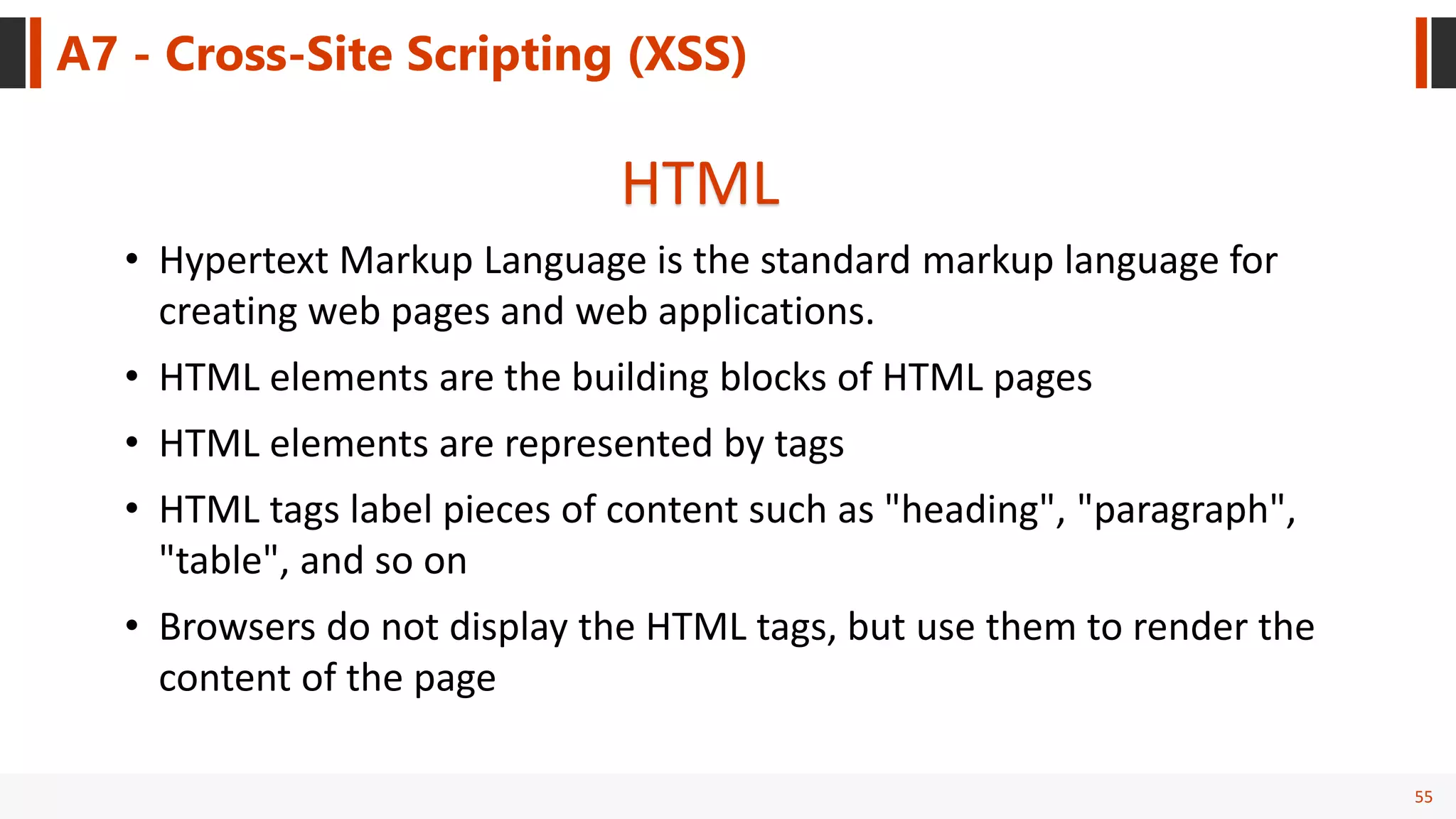 55
A7 - Cross-Site Scripting (XSS)
HTML
• Hypertext Markup Language is the standard markup language for
creating web pages and web applications.
• HTML elements are the building blocks of HTML pages
• HTML elements are represented by tags
• HTML tags label pieces of content such as "heading", "paragraph",
"table", and so on
• Browsers do not display the HTML tags, but use them to render the
content of the page
 