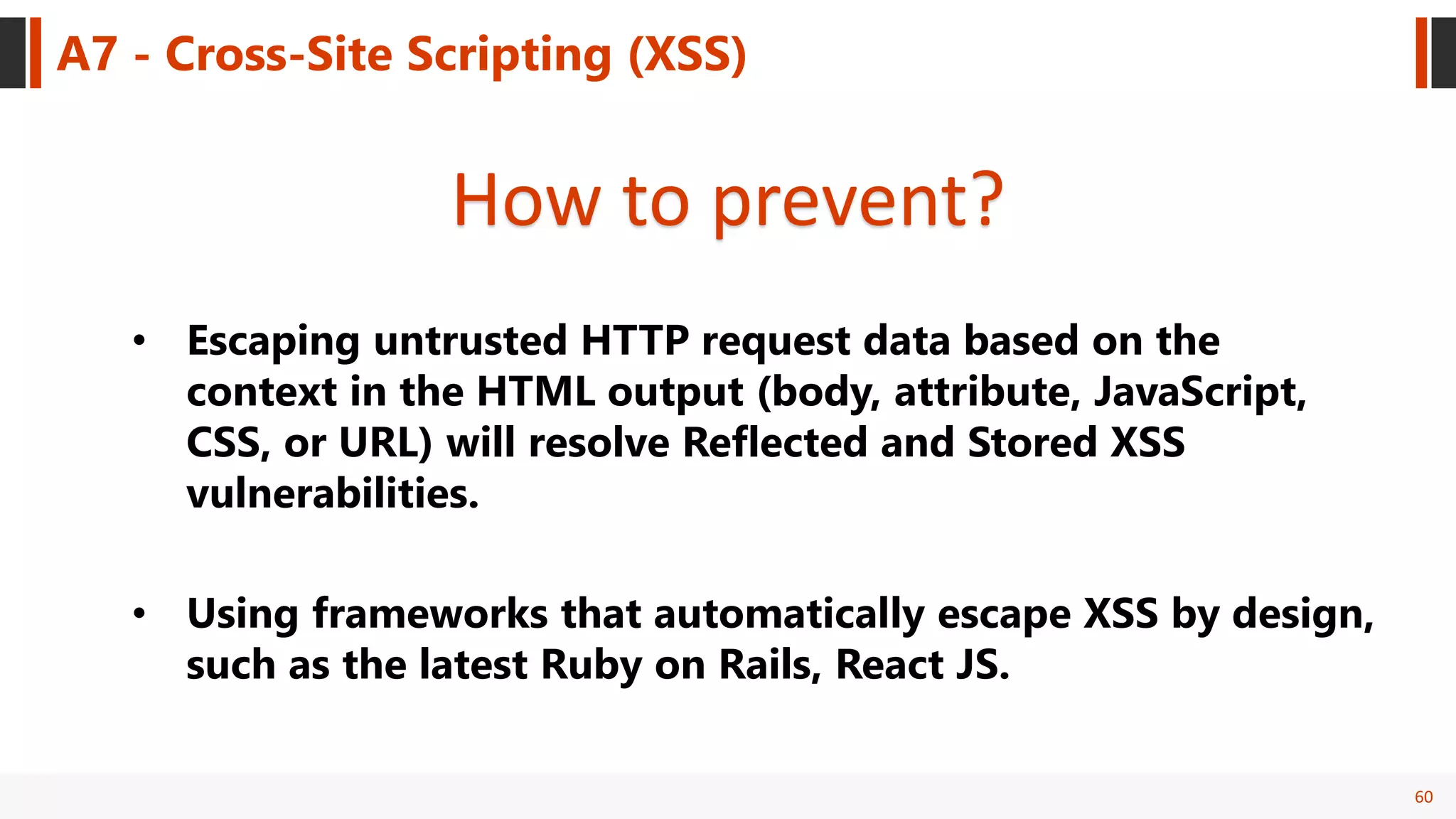 60
A7 - Cross-Site Scripting (XSS)
How to prevent?
• Escaping untrusted HTTP request data based on the
context in the HTML output (body, attribute, JavaScript,
CSS, or URL) will resolve Reflected and Stored XSS
vulnerabilities.
• Using frameworks that automatically escape XSS by design,
such as the latest Ruby on Rails, React JS.
 