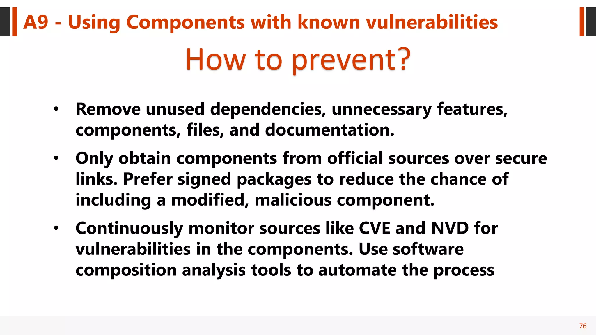 76
A9 - Using Components with known vulnerabilities
How to prevent?
• Remove unused dependencies, unnecessary features,
components, files, and documentation.
• Only obtain components from official sources over secure
links. Prefer signed packages to reduce the chance of
including a modified, malicious component.
• Continuously monitor sources like CVE and NVD for
vulnerabilities in the components. Use software
composition analysis tools to automate the process
 