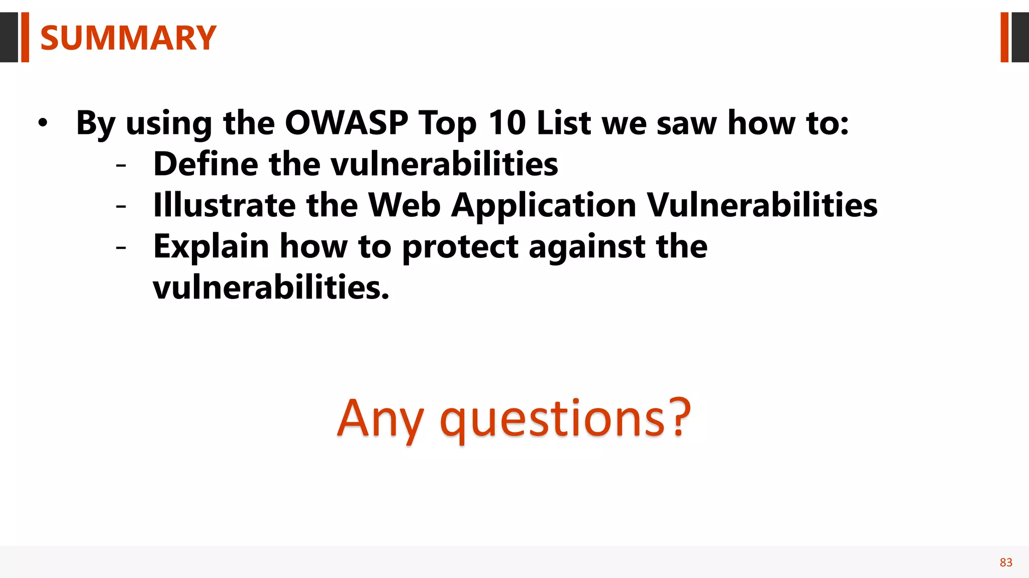 83
SUMMARY
• By using the OWASP Top 10 List we saw how to:
- Define the vulnerabilities
- Illustrate the Web Application Vulnerabilities
- Explain how to protect against the
vulnerabilities.
Any questions?
 