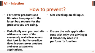 24
A1 - Injection
How to prevent?
• For server products and
libraries, keep up with the
latest bug reports for the
products you are using.
• Periodically scan your web site
with one or more of the
commonly available scanners
that look for buffer overflow
flaws in your server products
and your custom web
applications.
• Size checking on all input.
• Ensure the web application
runs with only the privileges
it absolutely needs to
perform its function.
 