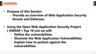 3
AGENDA
• Purpose of this Session
- Provide an overview of Web Application Security
threats and Defenses.
• Using the Open Web Application Security Project
( OWASP ) Top 10 List we will:
- Define the vulnerabilities
- Illustrate the Web Application Vulnerabilities
- Explain how to protect against the
vulnerabilities.
 