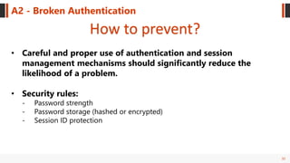 32
A2 - Broken Authentication
How to prevent?
• Careful and proper use of authentication and session
management mechanisms should significantly reduce the
likelihood of a problem.
• Security rules:
- Password strength
- Password storage (hashed or encrypted)
- Session ID protection
 