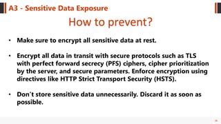 36
A3 - Sensitive Data Exposure
How to prevent?
• Make sure to encrypt all sensitive data at rest.
• Encrypt all data in transit with secure protocols such as TLS
with perfect forward secrecy (PFS) ciphers, cipher prioritization
by the server, and secure parameters. Enforce encryption using
directives like HTTP Strict Transport Security (HSTS).
• Don’t store sensitive data unnecessarily. Discard it as soon as
possible.
 