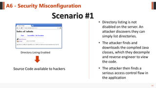 51
A6 - Security Misconfiguration
Directory Listing Enabled
• Directory listing is not
disabled on the server. An
attacker discovers they can
simply list directories.
• The attacker finds and
downloads the compiled Java
classes, which they decompile
and reverse engineer to view
the code.
• The attacker then finds a
serious access control flaw in
the application
Source Code available to hackers
 