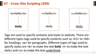 56
A7 - Cross-Site Scripting (XSS)
<b>Hello</b>
Hello Hello
<i>Hello</i>
Hello
<u>Hello</u>
Tags are used to specify contents and styles in website. There are
different types tags used to specify contents such as <h1> to <h6>
for headings, <p> for paragraphs. Different types of tags used to
specify styles are <b> to make the text bold, <i> to make the text
italics and <u> to make the text underlined.
 