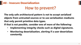 67
A8 - Insecure Deserialization
How to prevent?
The only safe architectural pattern is not to accept serialized
objects from untrusted sources or to use serialization mediums
that only permit primitive data types.
If that is not possible, consider one of more of the following:
• Implementing integrity checks such as digital signatures.
• Monitoring deserialization, alerting if a user deserializes
constantly.
 