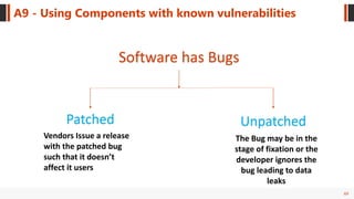 69
A9 - Using Components with known vulnerabilities
Software has Bugs
UnpatchedPatched
Vendors Issue a release
with the patched bug
such that it doesn’t
affect it users
The Bug may be in the
stage of fixation or the
developer ignores the
bug leading to data
leaks
 