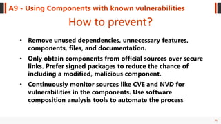 76
A9 - Using Components with known vulnerabilities
How to prevent?
• Remove unused dependencies, unnecessary features,
components, files, and documentation.
• Only obtain components from official sources over secure
links. Prefer signed packages to reduce the chance of
including a modified, malicious component.
• Continuously monitor sources like CVE and NVD for
vulnerabilities in the components. Use software
composition analysis tools to automate the process
 