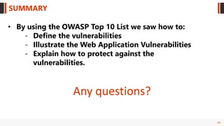 83
SUMMARY
• By using the OWASP Top 10 List we saw how to:
- Define the vulnerabilities
- Illustrate the Web Application Vulnerabilities
- Explain how to protect against the
vulnerabilities.
Any questions?
 