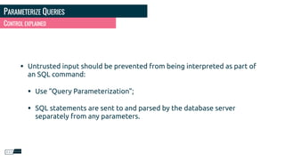 PARAMETERIZE QUERIES
• Untrusted input should be prevented from being interpreted as part of
an SQL command:
• Use “Query Parameterization”;
• SQL statements are sent to and parsed by the database server
separately from any parameters.
CONTROL EXPLAINED
 