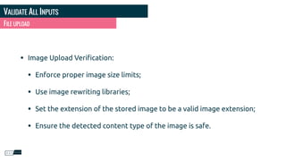 VALIDATE ALL INPUTS
FILE UPLOAD
• Image Upload Veriﬁcation:
• Enforce proper image size limits;
• Use image rewriting libraries;
• Set the extension of the stored image to be a valid image extension;
• Ensure the detected content type of the image is safe.
 