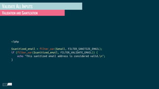 VALIDATE ALL INPUTS
VALIDATION AND SANITIZATION
<?php
$sanitized_email = filter_var($email, FILTER_SANITIZE_EMAIL);
if (filter_var($sanitized_email, FILTER_VALIDATE_EMAIL)) {
echo "This sanitized email address is considered valid.n";
}
 